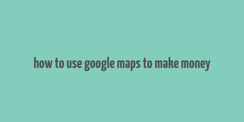 how to use google maps to make money