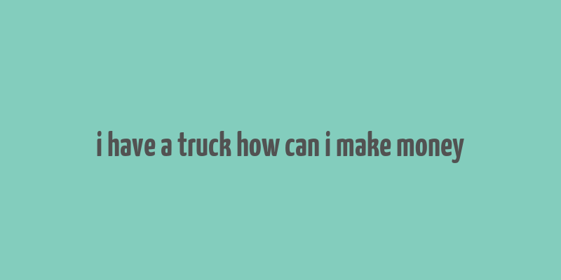 i have a truck how can i make money