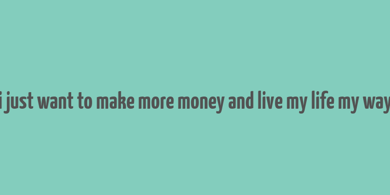 i just want to make more money and live my life my way