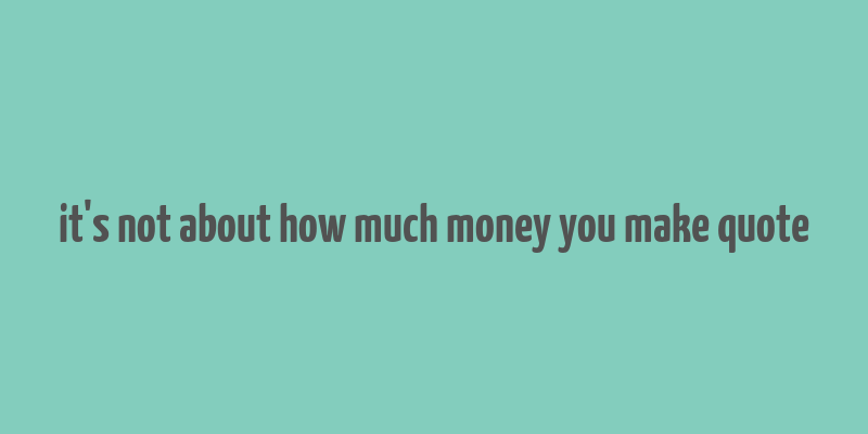 it's not about how much money you make quote