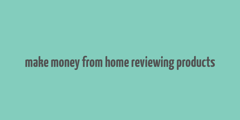 make money from home reviewing products