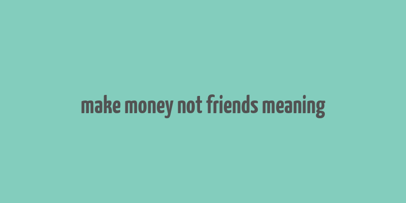 make money not friends meaning