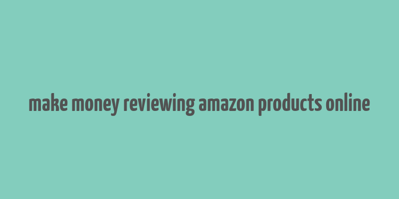 make money reviewing amazon products online