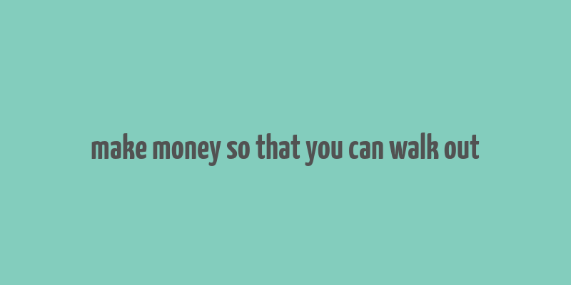 make money so that you can walk out