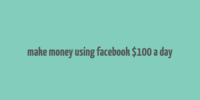 make money using facebook $100 a day