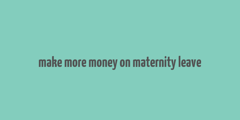 make more money on maternity leave