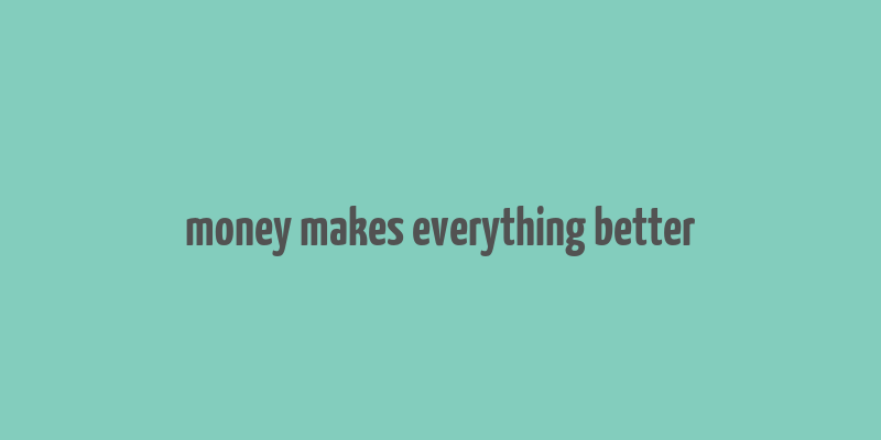 money makes everything better