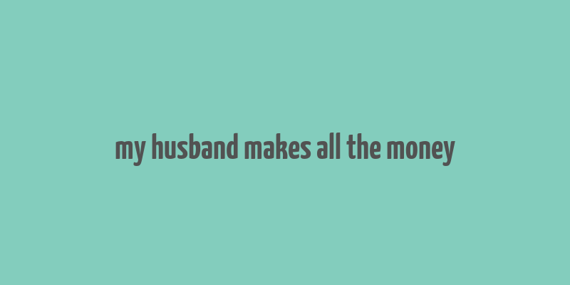 my husband makes all the money