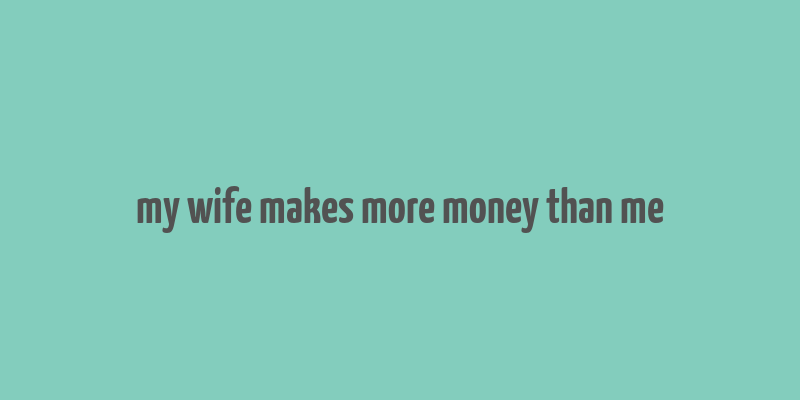 my wife makes more money than me