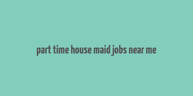 part time house maid jobs near me