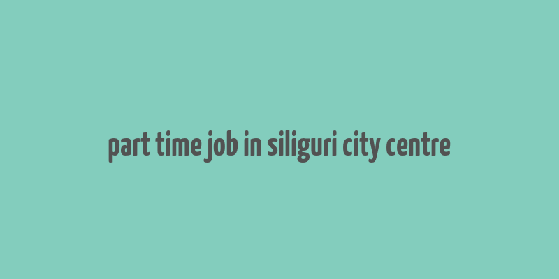 part time job in siliguri city centre