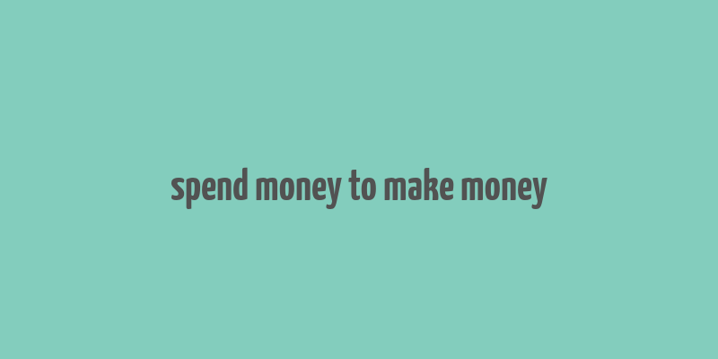 spend money to make money