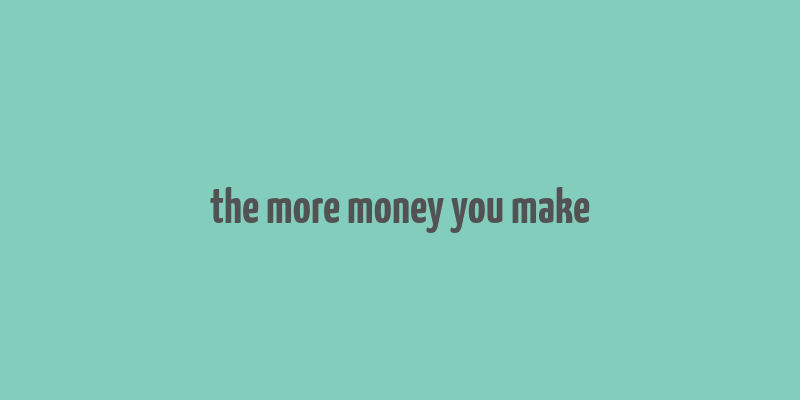 the more money you make