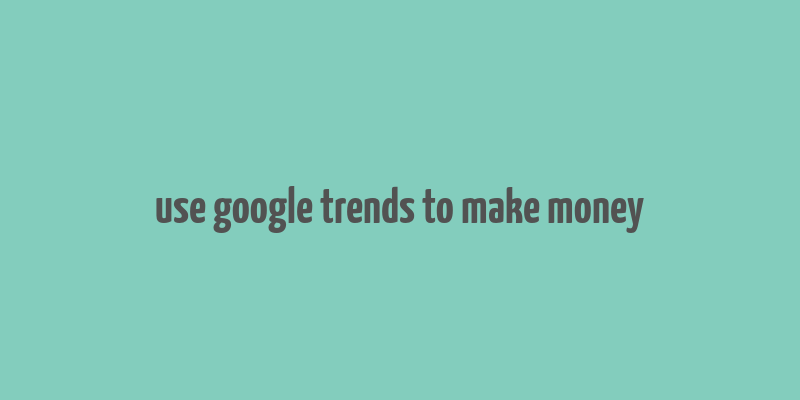 use google trends to make money