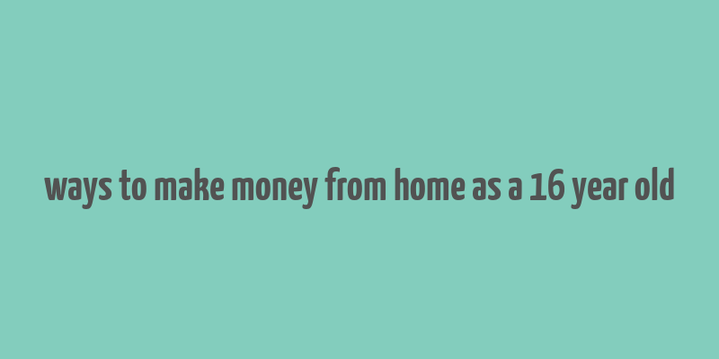 ways to make money from home as a 16 year old