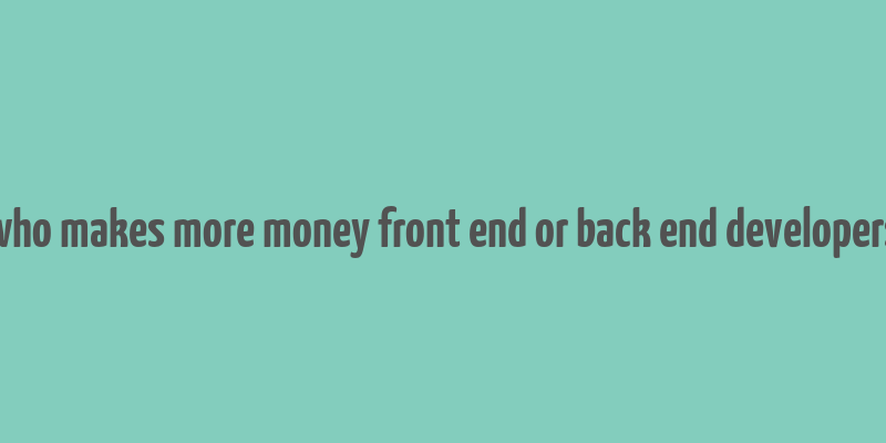 who makes more money front end or back end developers