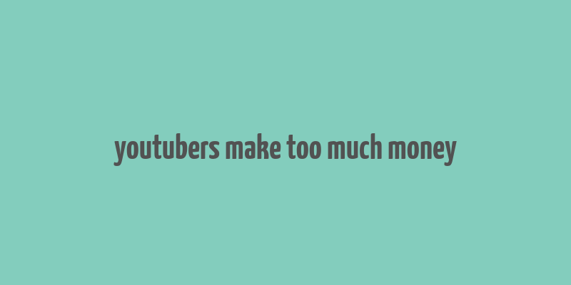 youtubers make too much money