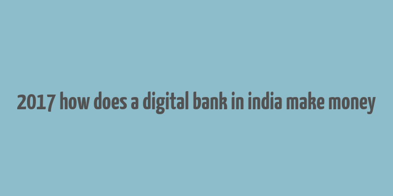 2017 how does a digital bank in india make money