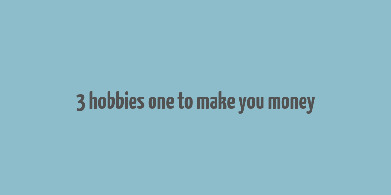 3 hobbies one to make you money