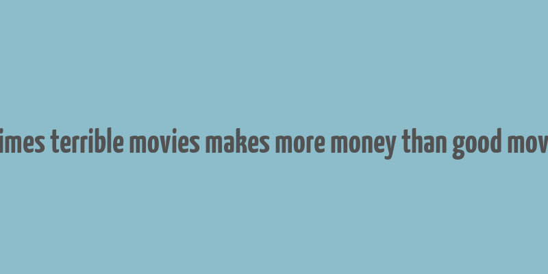 8 times terrible movies makes more money than good movies