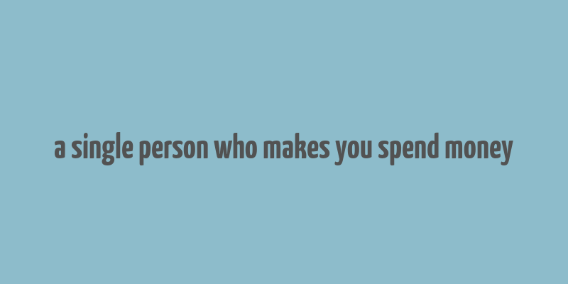 a single person who makes you spend money