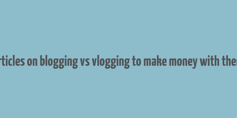 articles on blogging vs vlogging to make money with them