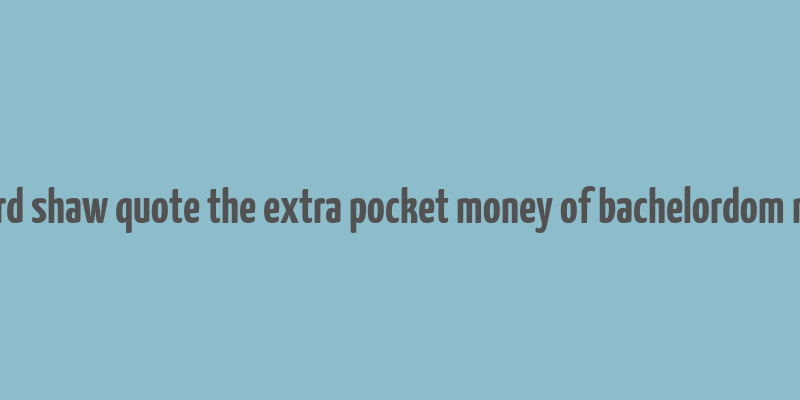 bernard shaw quote the extra pocket money of bachelordom makes