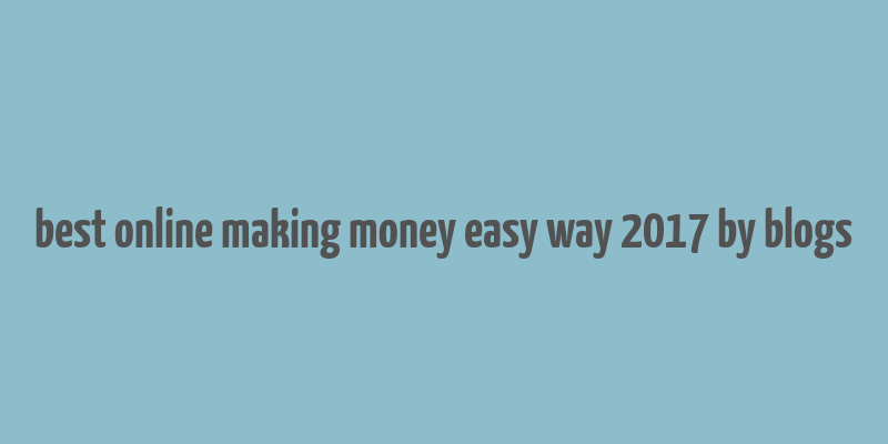 best online making money easy way 2017 by blogs