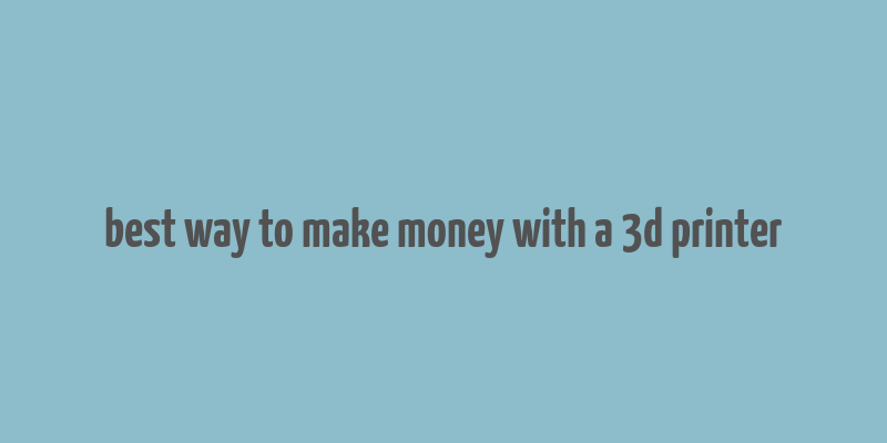 best way to make money with a 3d printer