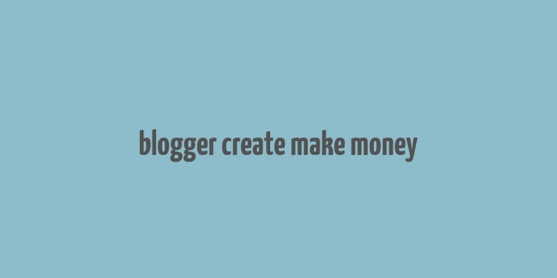 blogger create make money