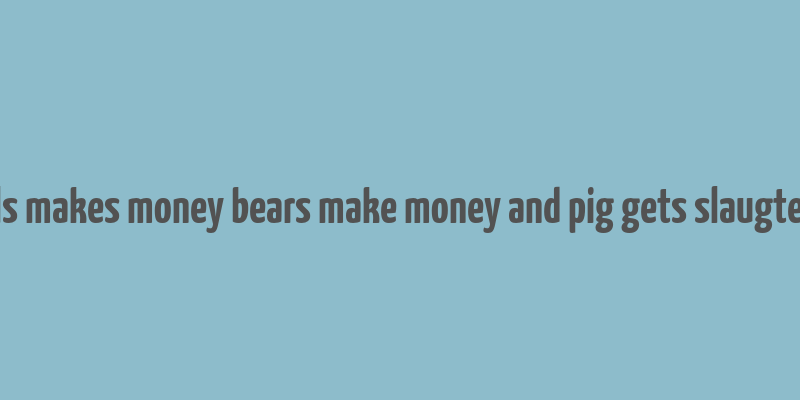 bulls makes money bears make money and pig gets slaugtered