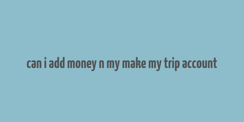 can i add money n my make my trip account