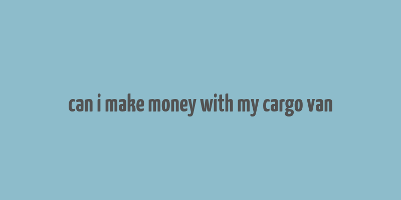 can i make money with my cargo van