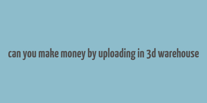 can you make money by uploading in 3d warehouse