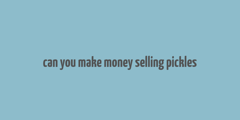 can you make money selling pickles