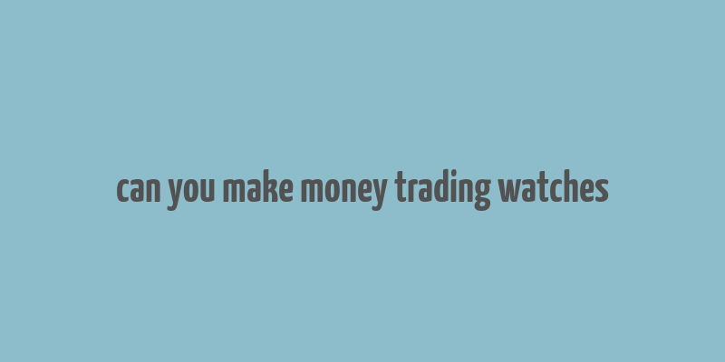 can you make money trading watches