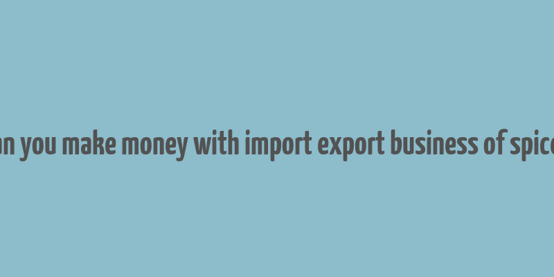 can you make money with import export business of spices