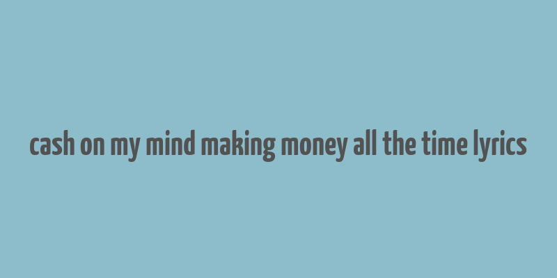 cash on my mind making money all the time lyrics