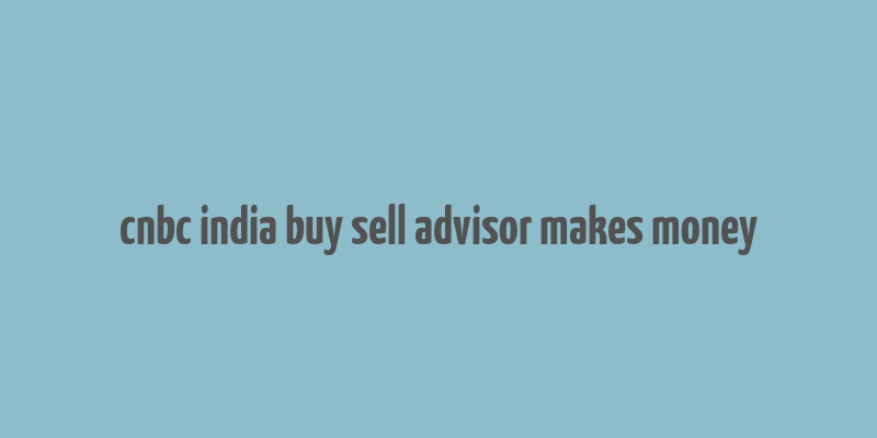 cnbc india buy sell advisor makes money