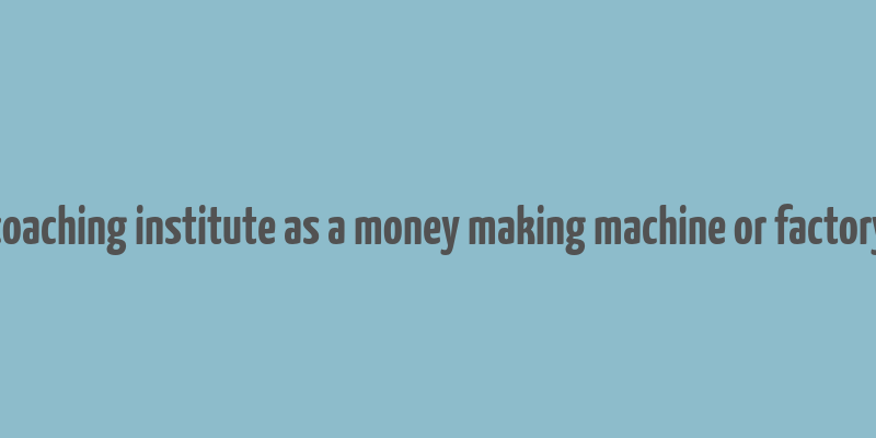 coaching institute as a money making machine or factory