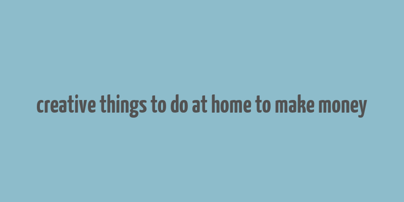 creative things to do at home to make money