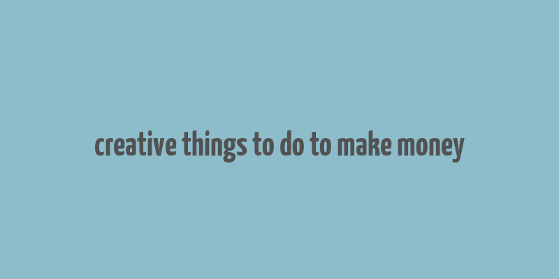 creative things to do to make money