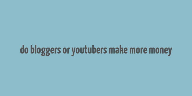 do bloggers or youtubers make more money