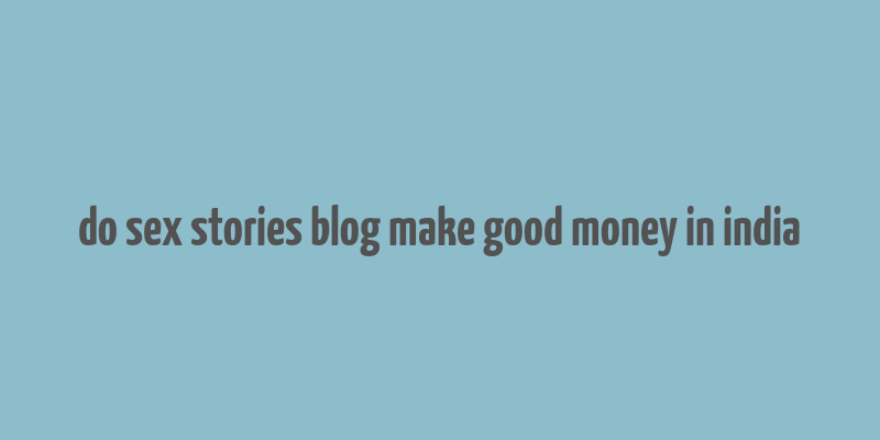 do sex stories blog make good money in india