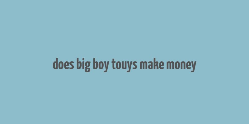 does big boy touys make money