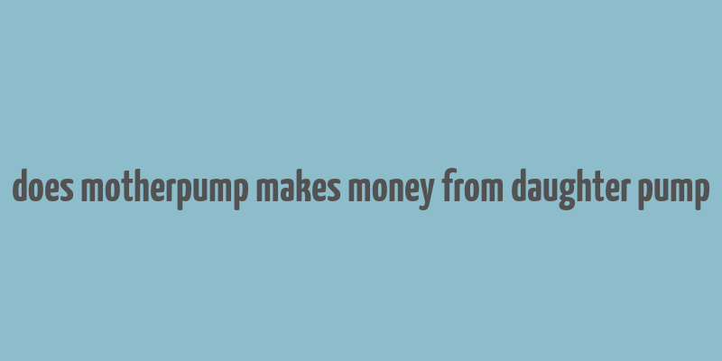 does motherpump makes money from daughter pump