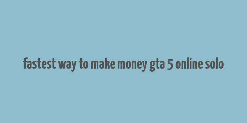 fastest way to make money gta 5 online solo