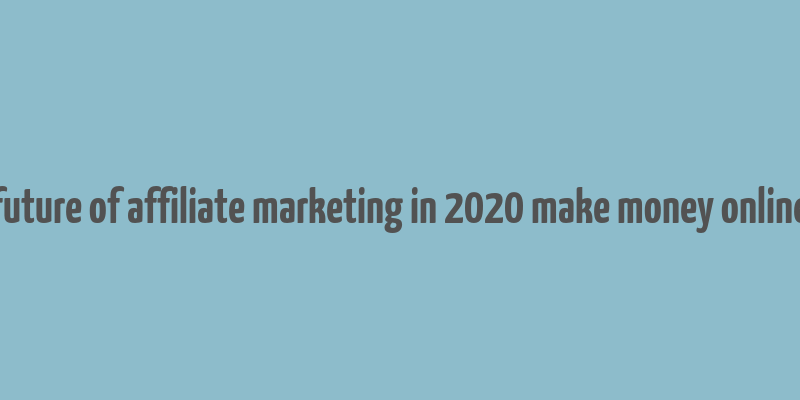 future of affiliate marketing in 2020 make money online