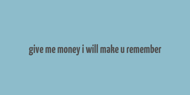 give me money i will make u remember