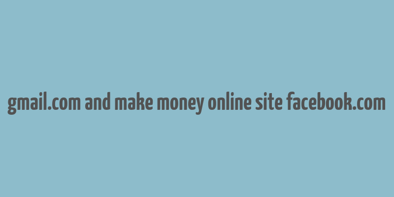 gmail.com and make money online site facebook.com